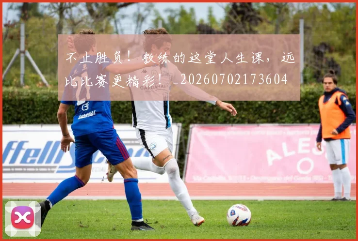 不止胜负!教练的这堂人生课,远比比赛更精彩!_20260702173604