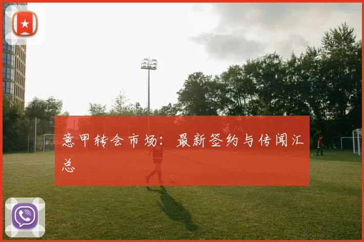 意甲转会市场:最新签约与传闻汇总