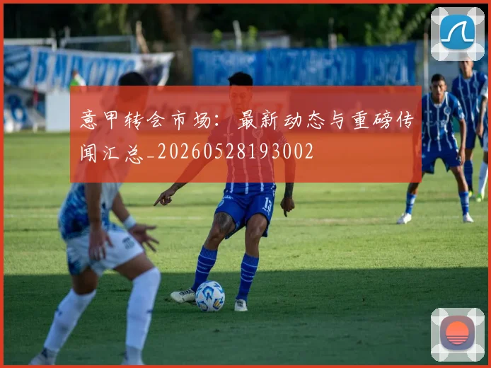 意甲转会市场：最新动态与重磅传闻汇总_20260528193002