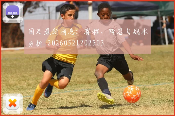 国足最新消息:赛程、阵容与战术分析_20260521202503
