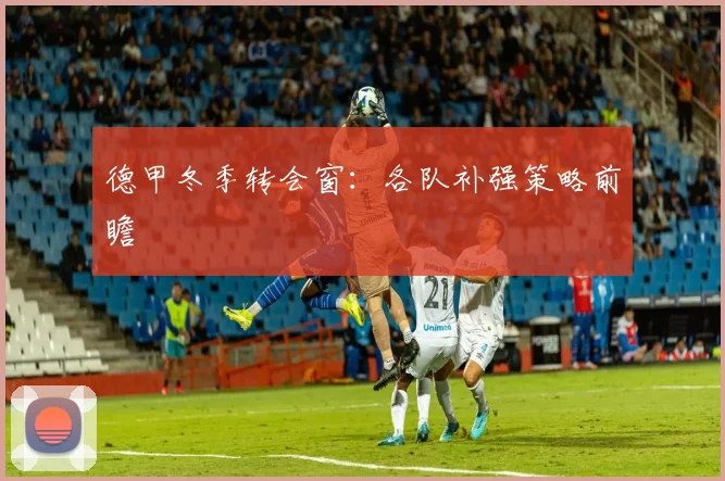 德甲冬季转会窗：各队补强策略前瞻