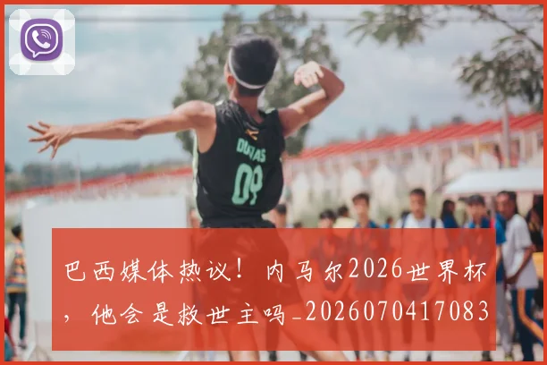 巴西媒体热议!内马尔2026世界杯,他会是救世主吗_20260704170832_20260723172021