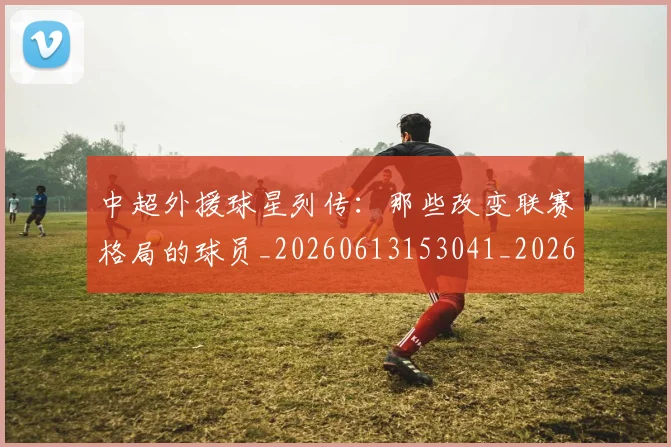 中超外援球星列传:那些改变联赛格局的球员_20260613153041_20260703204349