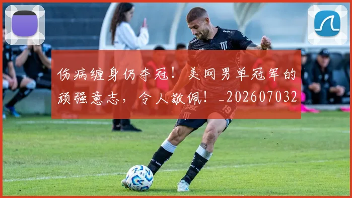 伤病缠身仍夺冠！美网男单冠军的顽强意志，令人敬佩！_20260703213953