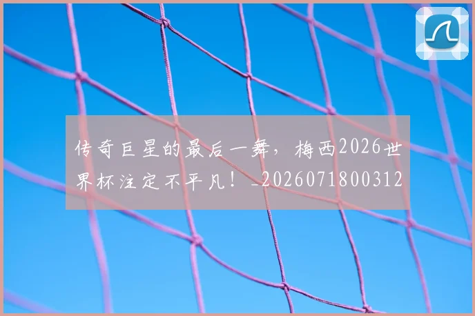 传奇巨星的最后一舞,梅西2026世界杯注定不平凡!_20260718003122