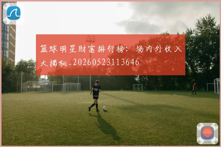 篮球明星财富排行榜:场内外收入大揭秘_20260523113646
