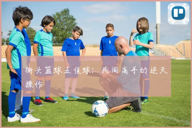 街头篮球五佳球:民间高手的逆天操作
