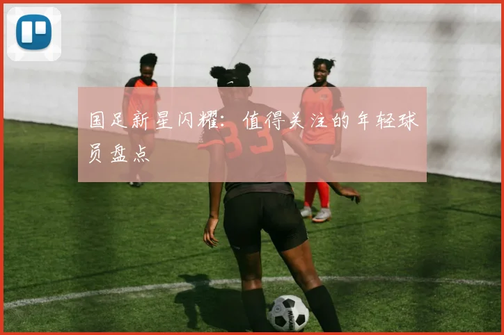 国足新星闪耀:值得关注的年轻球员盘点