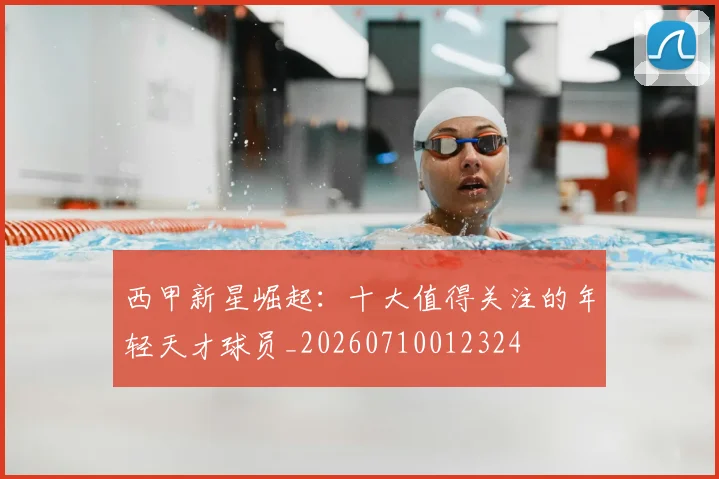 西甲新星崛起:十大值得关注的年轻天才球员_20260710012324