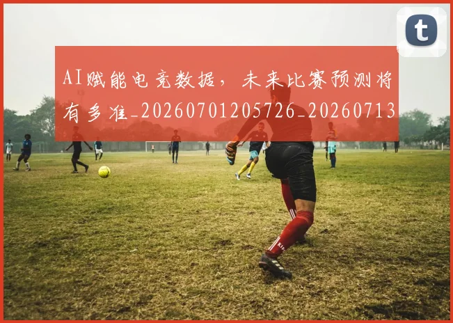 AI赋能电竞数据，未来比赛预测将有多准_20260701205726_20260713213941
