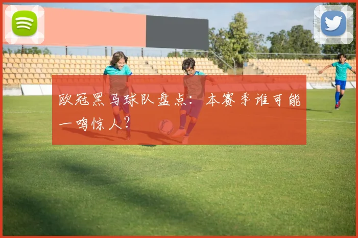 欧冠黑马球队盘点：本赛季谁可能一鸣惊人？