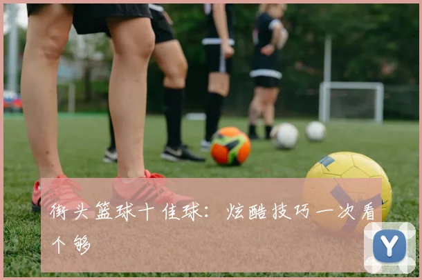 街头篮球十佳球:炫酷技巧一次看个够
