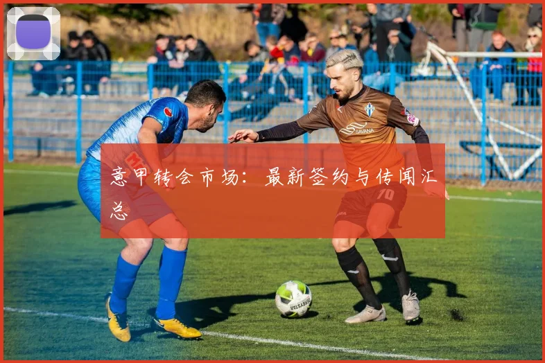 意甲转会市场:最新签约与传闻汇总