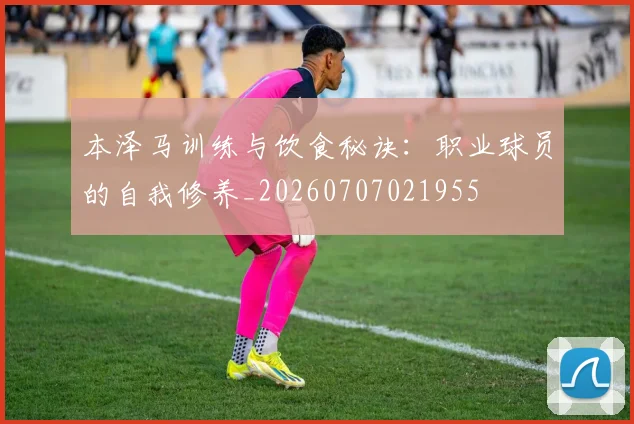 本泽马训练与饮食秘诀：职业球员的自我修养_20260707021955